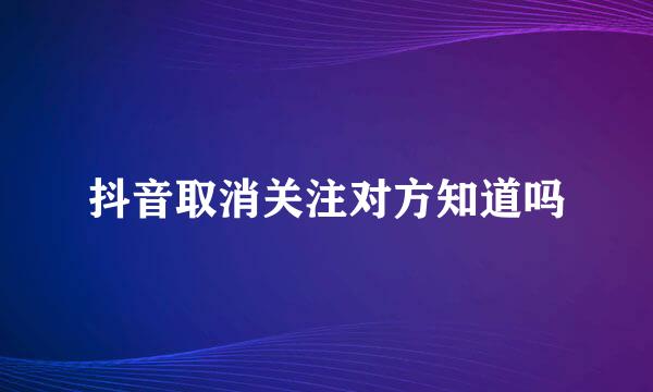 抖音取消关注对方知道吗