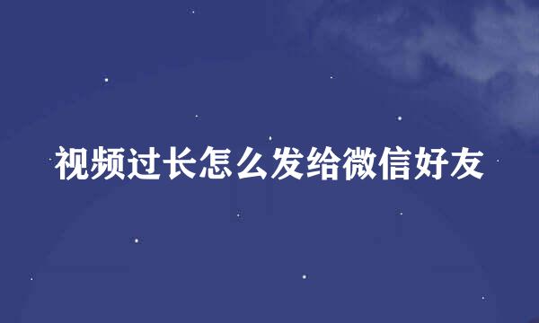 视频过长怎么发给微信好友
