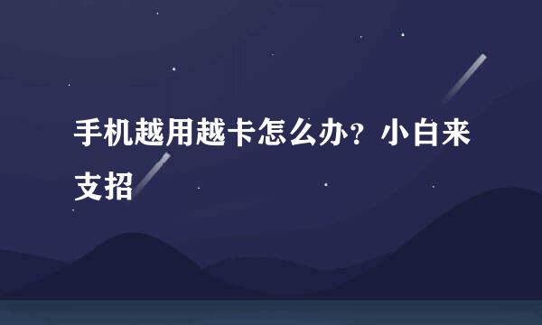 手机越用越卡怎么办？小白来支招