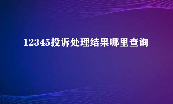 12345投诉处理结果哪里查询