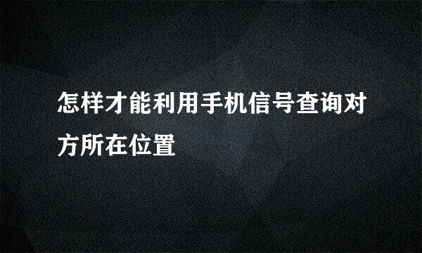 怎样才能利用手机信号查询对方所在位置