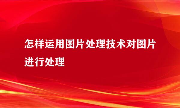 怎样运用图片处理技术对图片进行处理