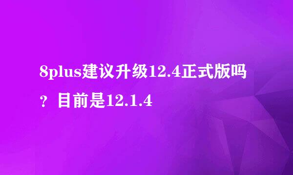 8plus建议升级12.4正式版吗？目前是12.1.4