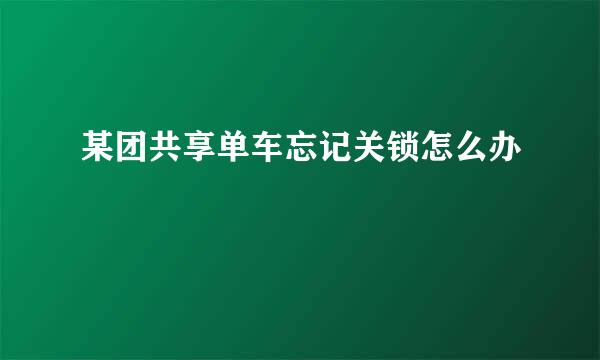 某团共享单车忘记关锁怎么办