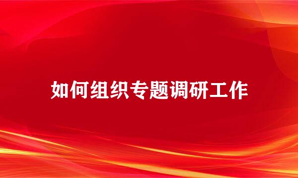 如何组织专题调研工作
