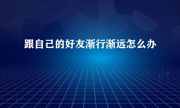 跟自己的好友渐行渐远怎么办