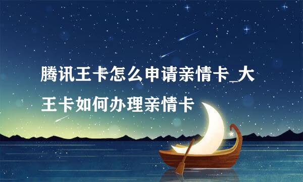 腾讯王卡怎么申请亲情卡_大王卡如何办理亲情卡