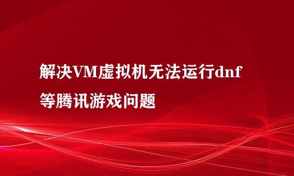 解决VM虚拟机无法运行dnf等腾讯游戏问题
