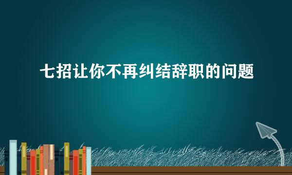 七招让你不再纠结辞职的问题