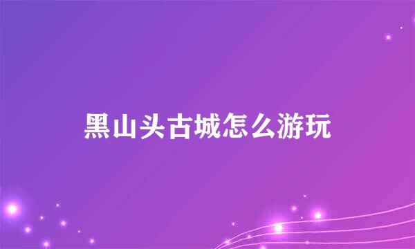 黑山头古城怎么游玩