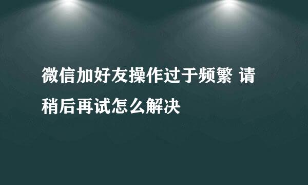 微信加好友操作过于频繁 请稍后再试怎么解决