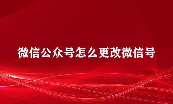 微信公众号怎么更改微信号