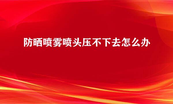 防晒喷雾喷头压不下去怎么办