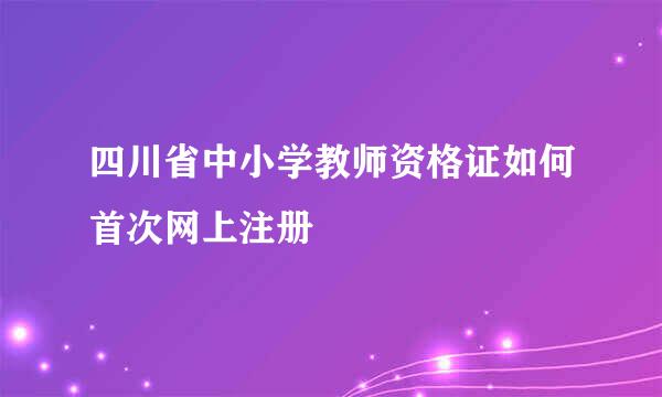 四川省中小学教师资格证如何首次网上注册