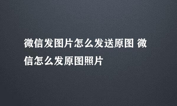 微信发图片怎么发送原图 微信怎么发原图照片