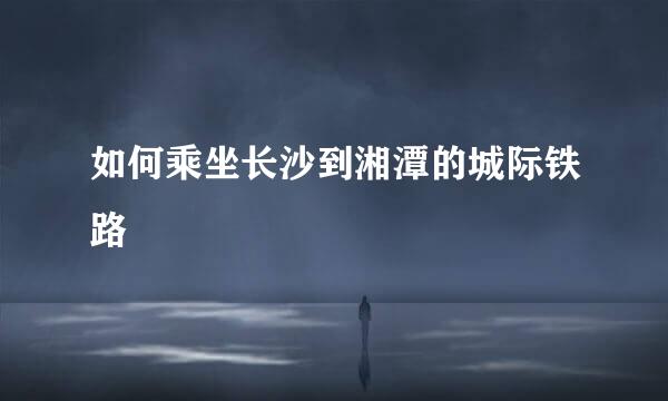 如何乘坐长沙到湘潭的城际铁路