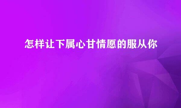 怎样让下属心甘情愿的服从你