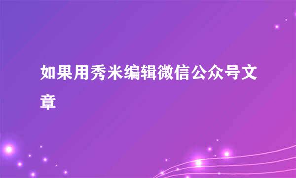 如果用秀米编辑微信公众号文章