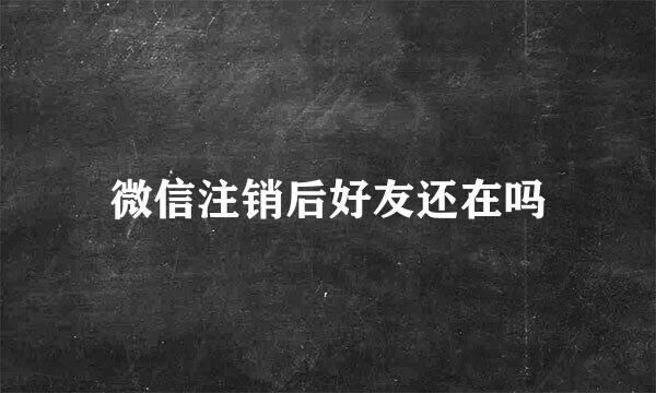 微信注销后好友还在吗
