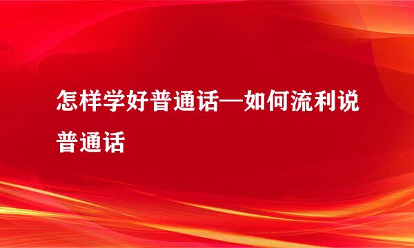 怎样学好普通话—如何流利说普通话
