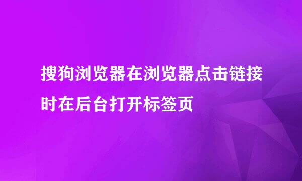 搜狗浏览器在浏览器点击链接时在后台打开标签页