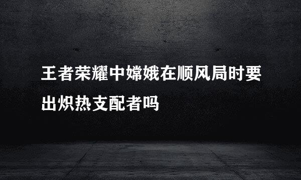 王者荣耀中嫦娥在顺风局时要出炽热支配者吗