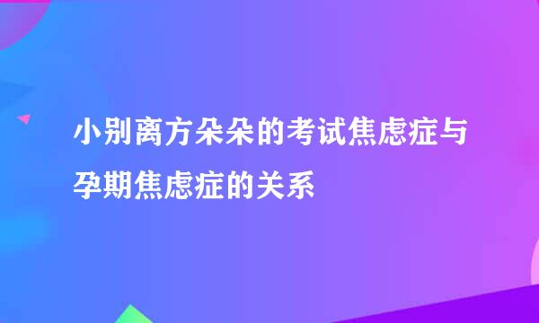 小别离方朵朵的考试焦虑症与孕期焦虑症的关系