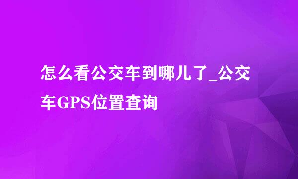 怎么看公交车到哪儿了_公交车GPS位置查询