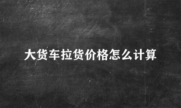 大货车拉货价格怎么计算