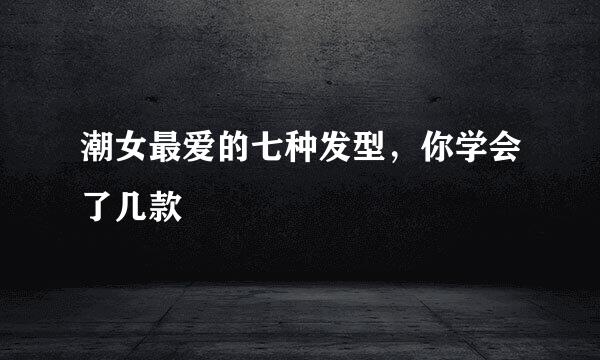 潮女最爱的七种发型，你学会了几款