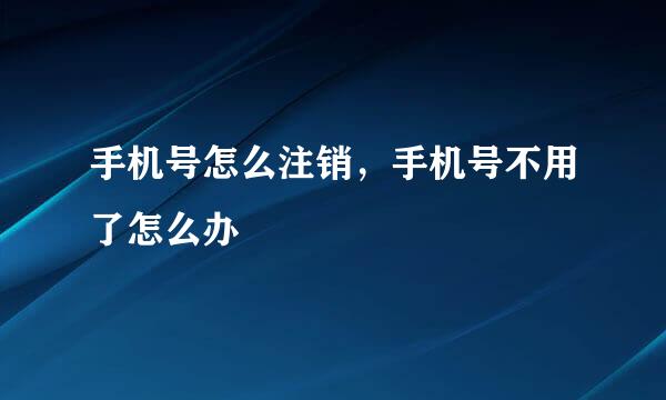 手机号怎么注销，手机号不用了怎么办