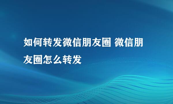 如何转发微信朋友圈 微信朋友圈怎么转发