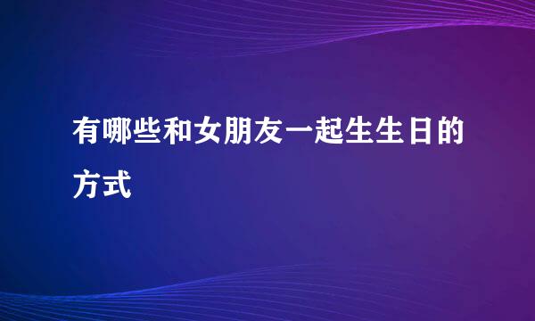 有哪些和女朋友一起生生日的方式
