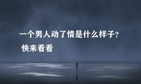 一个男人动了情是什么样子？ 快来看看