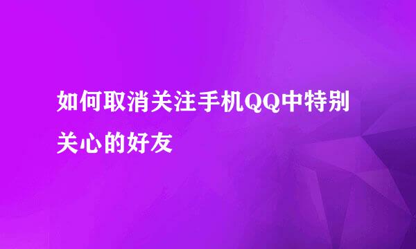 如何取消关注手机QQ中特别关心的好友
