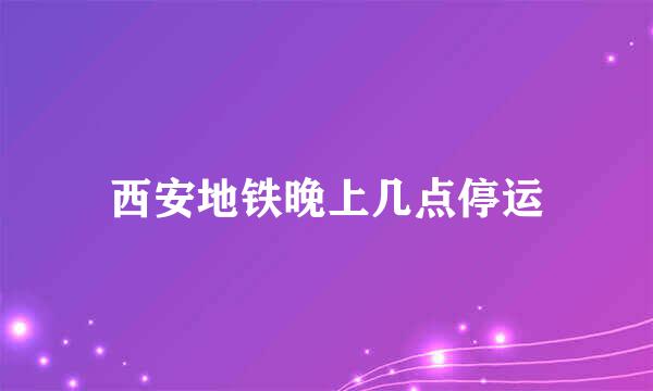 西安地铁晚上几点停运