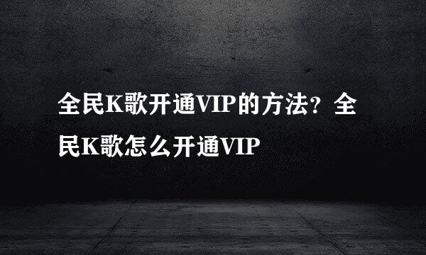 全民K歌开通VIP的方法？全民K歌怎么开通VIP