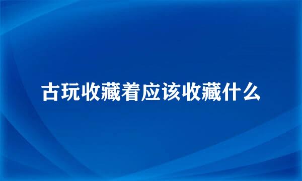 古玩收藏着应该收藏什么