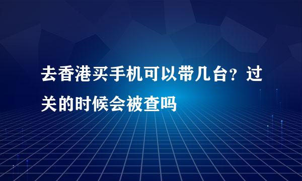 去香港买手机可以带几台？过关的时候会被查吗