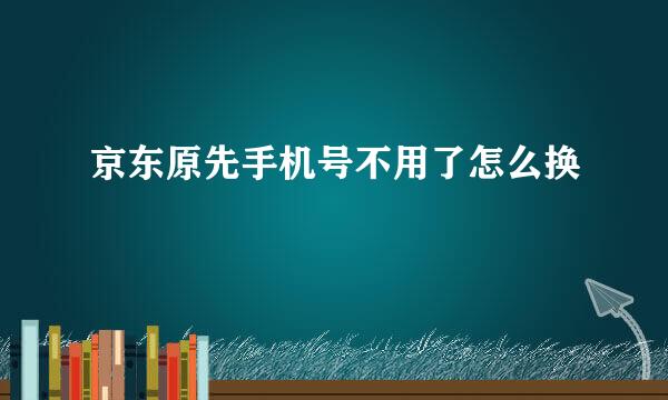 京东原先手机号不用了怎么换