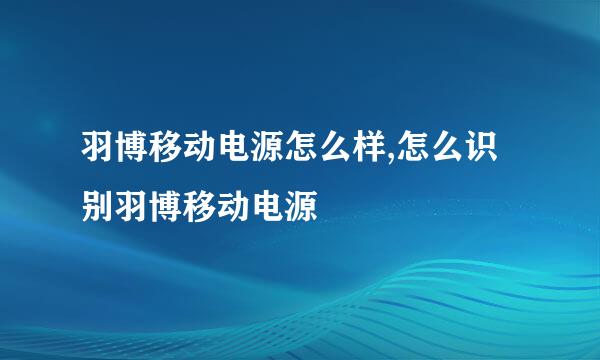羽博移动电源怎么样,怎么识别羽博移动电源