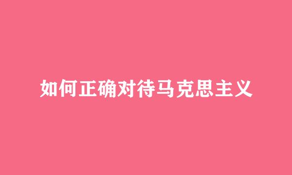 如何正确对待马克思主义