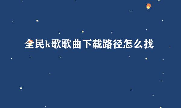 全民k歌歌曲下载路径怎么找