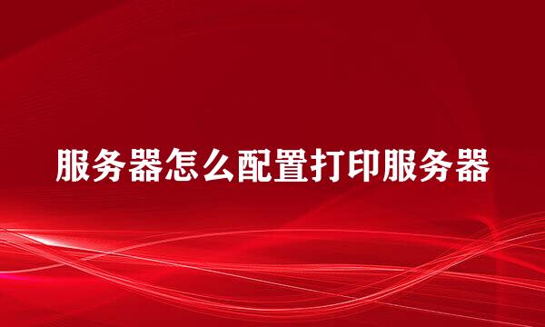服务器怎么配置打印服务器