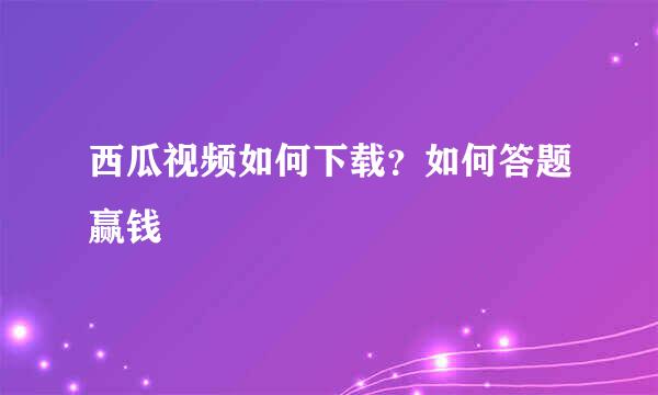 西瓜视频如何下载？如何答题赢钱