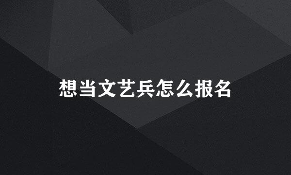 想当文艺兵怎么报名