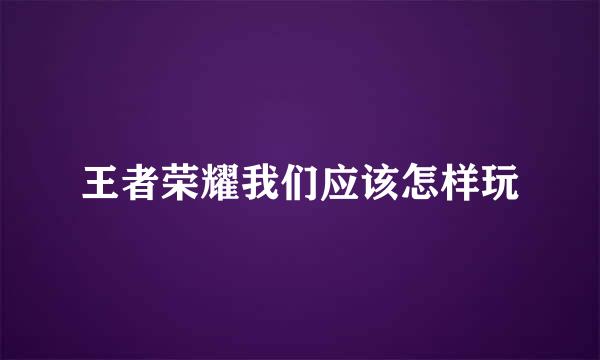王者荣耀我们应该怎样玩