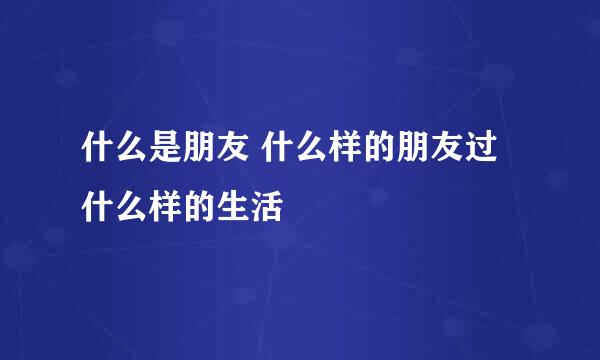 什么是朋友 什么样的朋友过什么样的生活