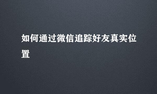 如何通过微信追踪好友真实位置