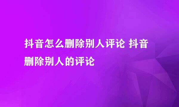 抖音怎么删除别人评论 抖音删除别人的评论